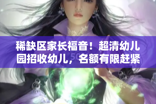 稀缺区家长福音！超清幼儿园招收幼儿，名额有限赶紧预约！