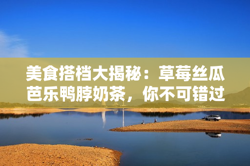 美食搭档大揭秘：草莓丝瓜芭乐鸭脖奶茶，你不可错过！