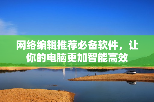 网络编辑推荐必备软件，让你的电脑更加智能高效