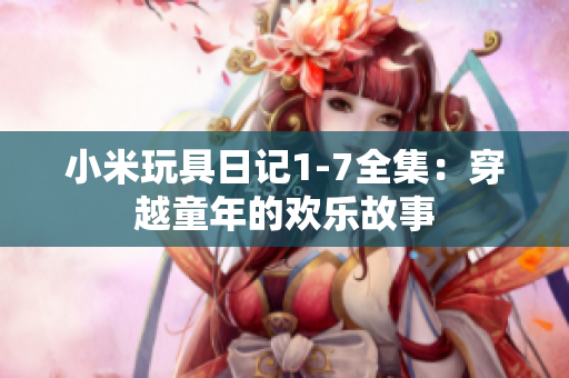 小米玩具日记1-7全集：穿越童年的欢乐故事