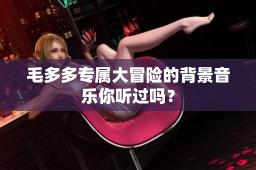 毛多多专属大冒险的背景音乐你听过吗？