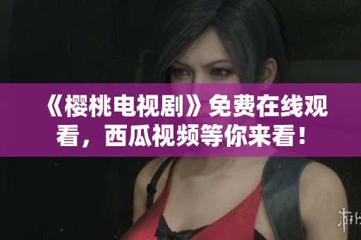 《樱桃电视剧》免费在线观看，西瓜视频等你来看！