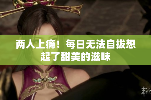 两人上瘾！每日无法自拔想起了甜美的滋味