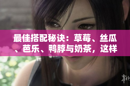 最佳搭配秘诀：草莓、丝瓜、芭乐、鸭脖与奶茶，这样搭才好吃