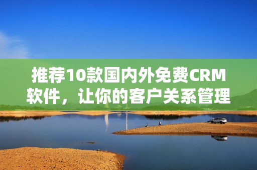 推荐10款国内外免费CRM软件，让你的客户关系管理更加高效！