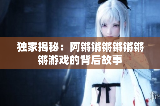 独家揭秘：阿锵锵锵锵锵锵锵游戏的背后故事