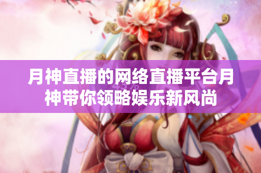月神直播的网络直播平台月神带你领略娱乐新风尚