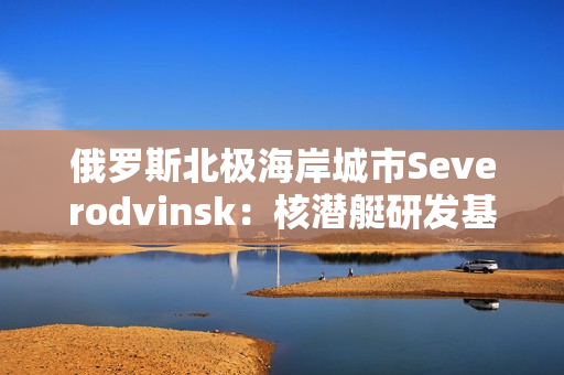 俄罗斯北极海岸城市Severodvinsk：核潜艇研发基地的家园