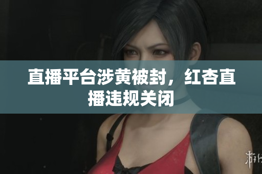 直播平台涉黄被封，红杏直播违规关闭