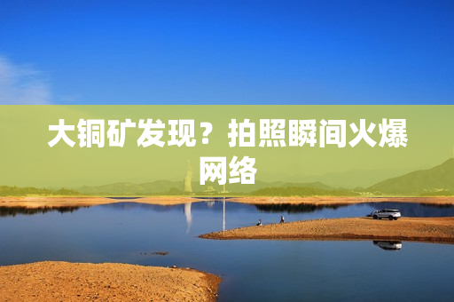 大铜矿发现？拍照瞬间火爆网络