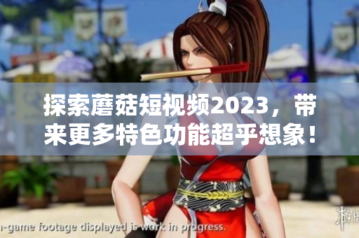 探索蘑菇短视频2023，带来更多特色功能超乎想象！