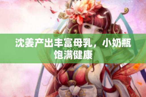 沈姜产出丰富母乳，小奶瓶饱满健康