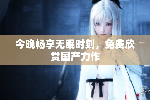 今晚畅享无眠时刻，免费欣赏国产力作