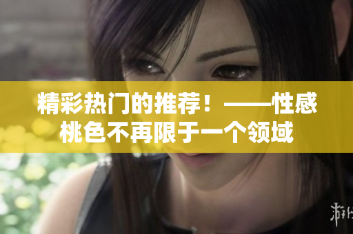 精彩热门的推荐！——性感桃色不再限于一个领域