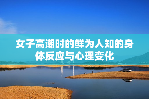 女子高潮时的鲜为人知的身体反应与心理变化