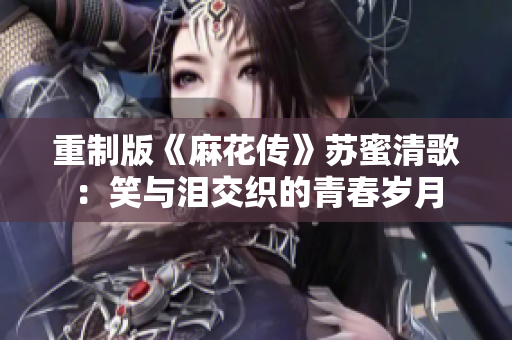 重制版《麻花传》苏蜜清歌：笑与泪交织的青春岁月