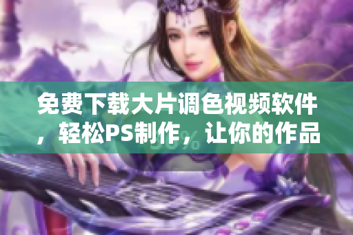 免费下载大片调色视频软件，轻松PS制作，让你的作品更出彩！