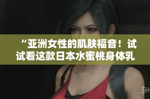 “亚洲女性的肌肤福音！试试看这款日本水蜜桃身体乳的美白效果吧！”
