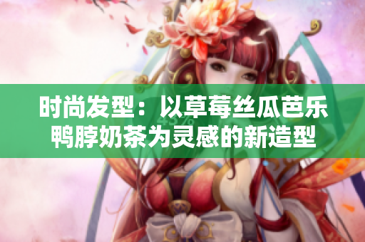 时尚发型：以草莓丝瓜芭乐鸭脖奶茶为灵感的新造型