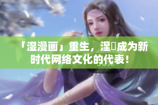 「湿漫画」重生，涅槃成为新时代网络文化的代表！