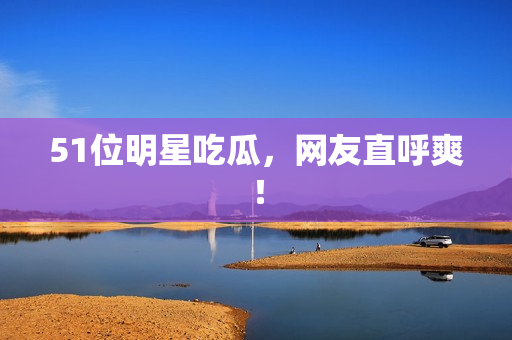 51位明星吃瓜，网友直呼爽！