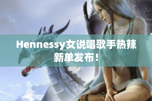 Hennessy女说唱歌手热辣新单发布！