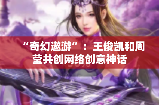 “奇幻遨游”：王俊凯和周莹共创网络创意神话