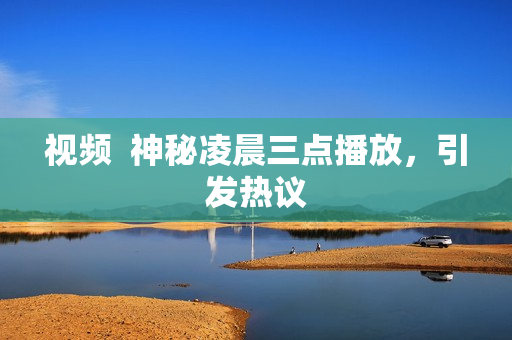 视频  神秘凌晨三点播放，引发热议