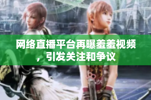 网络直播平台再曝羞羞视频，引发关注和争议