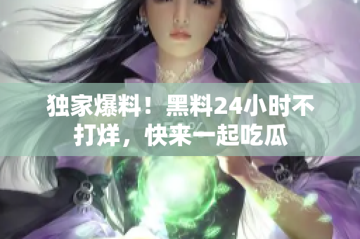 独家爆料！黑料24小时不打烊，快来一起吃瓜