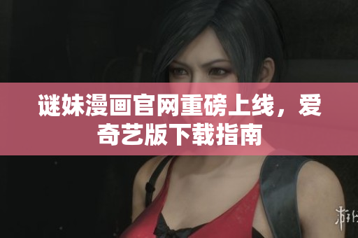 谜妹漫画官网重磅上线，爱奇艺版下载指南