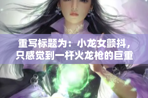 重写标题为：小龙女颤抖，只感觉到一杆火龙枪的巨重