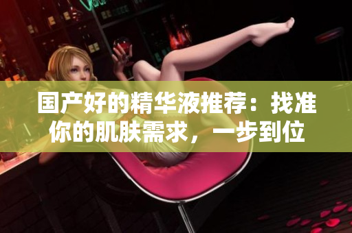 国产好的精华液推荐：找准你的肌肤需求，一步到位