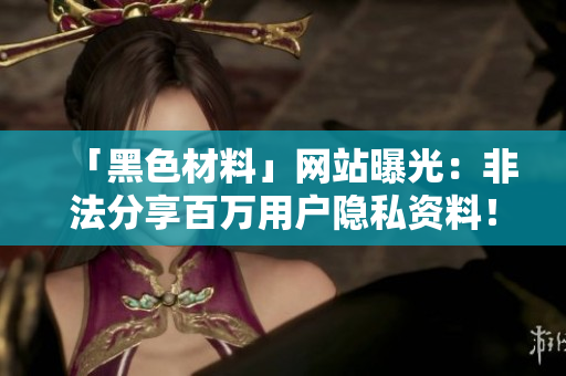 「黑色材料」网站曝光：非法分享百万用户隐私资料！