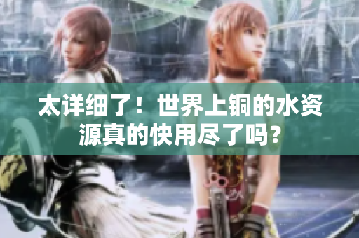 太详细了！世界上铜的水资源真的快用尽了吗？