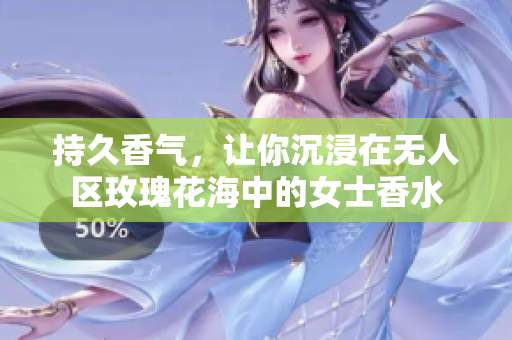 持久香气，让你沉浸在无人区玫瑰花海中的女士香水