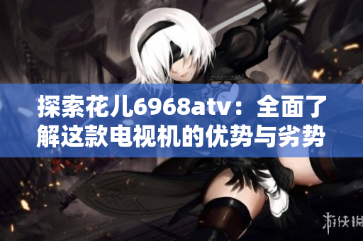 探索花儿6968atv：全面了解这款电视机的优势与劣势