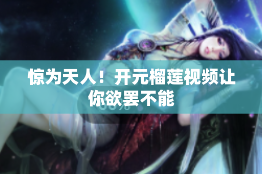 惊为天人！开元榴莲视频让你欲罢不能
