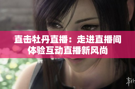 直击牡丹直播：走进直播间体验互动直播新风尚