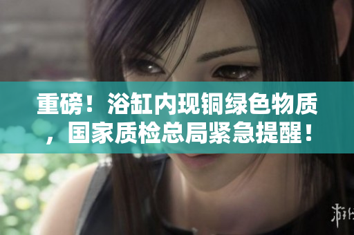 重磅！浴缸内现铜绿色物质，国家质检总局紧急提醒！
