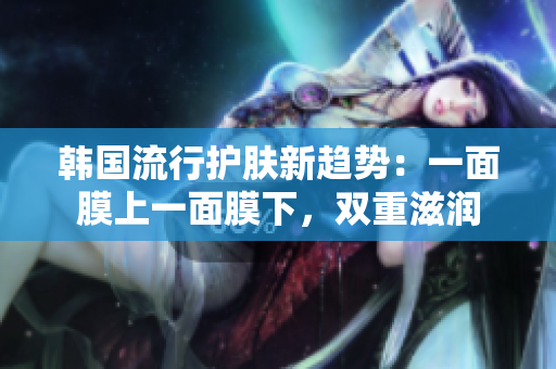 韩国流行护肤新趋势：一面膜上一面膜下，双重滋润