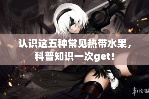 认识这五种常见热带水果，科普知识一次get！