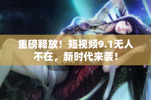 重磅释放！短视频9.1无人不在，新时代来袭！