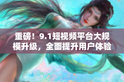 重磅！9.1短视频平台大规模升级，全面提升用户体验