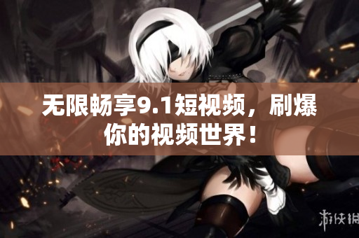 无限畅享9.1短视频，刷爆你的视频世界！