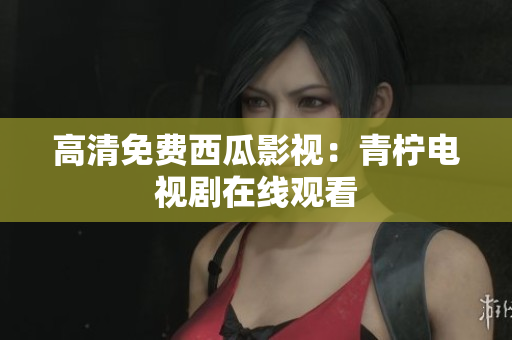 高清免费西瓜影视：青柠电视剧在线观看