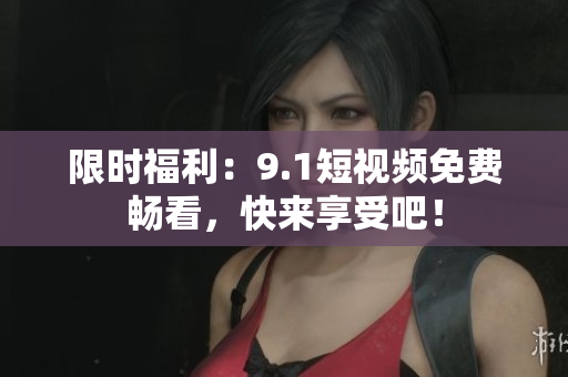 限时福利：9.1短视频免费畅看，快来享受吧！