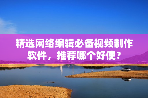 精选网络编辑必备视频制作软件，推荐哪个好使？
