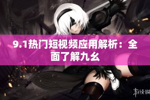 9.1热门短视频应用解析：全面了解九幺