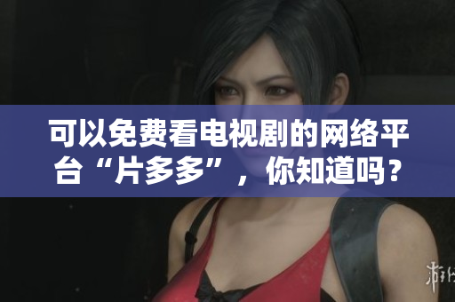 可以免费看电视剧的网络平台“片多多”，你知道吗？